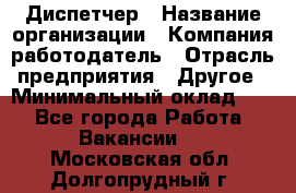 Диспетчер › Название организации ­ Компания-работодатель › Отрасль предприятия ­ Другое › Минимальный оклад ­ 1 - Все города Работа » Вакансии   . Московская обл.,Долгопрудный г.